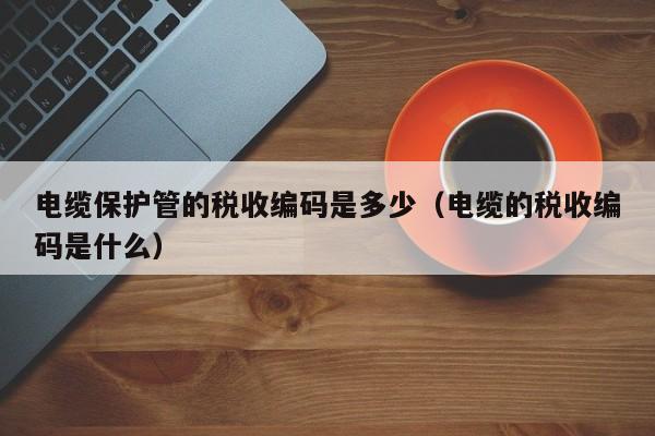 电缆保护管的税收编码是多少（电缆的税收编码是什么）