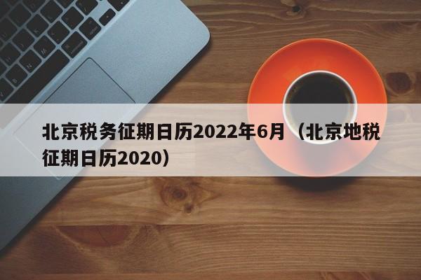 北京税务征期日历2022年6月（北京地税征期日历2020）