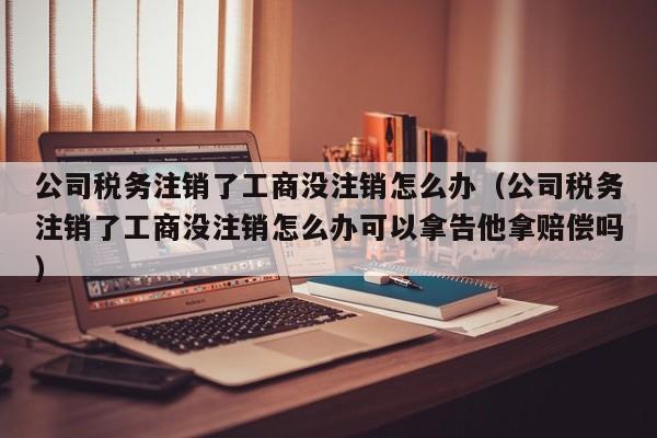 公司税务注销了工商没注销怎么办（公司税务注销了工商没注销怎么办可以拿告他拿赔偿吗）