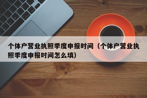 个体户营业执照季度申报时间（个体户营业执照季度申报时间怎么填）