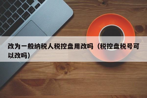 改为一般纳税人税控盘用改吗（税控盘税号可以改吗）