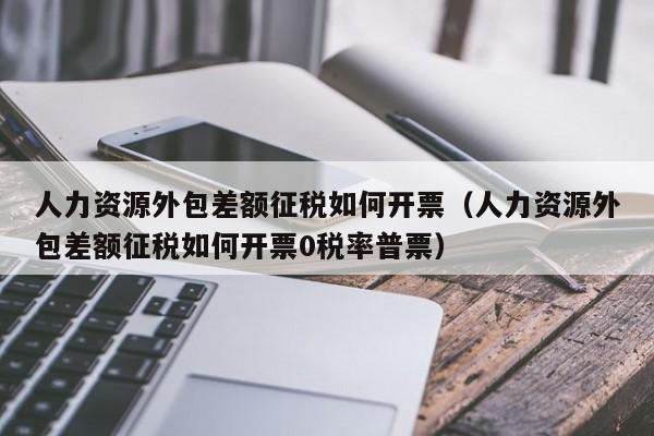 人力资源外包差额征税如何开票（人力资源外包差额征税如何开票0税率普票）