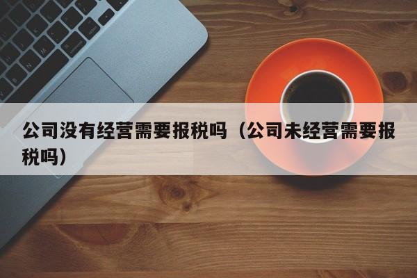 公司没有经营需要报税吗（公司未经营需要报税吗）