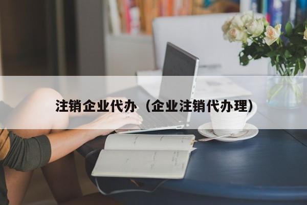 注销企业代办（企业注销代办理）