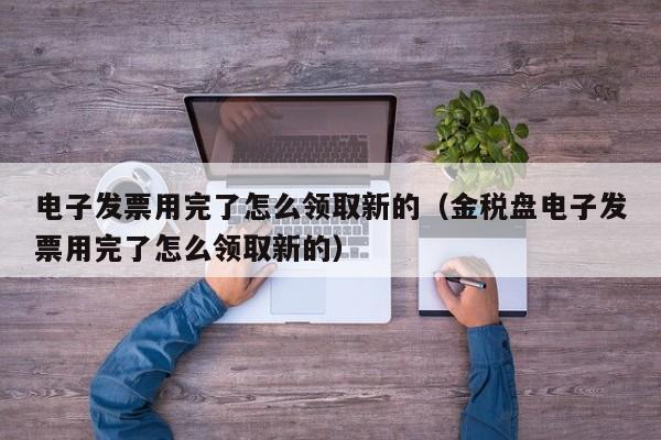 电子发票用完了怎么领取新的（金税盘电子发票用完了怎么领取新的）