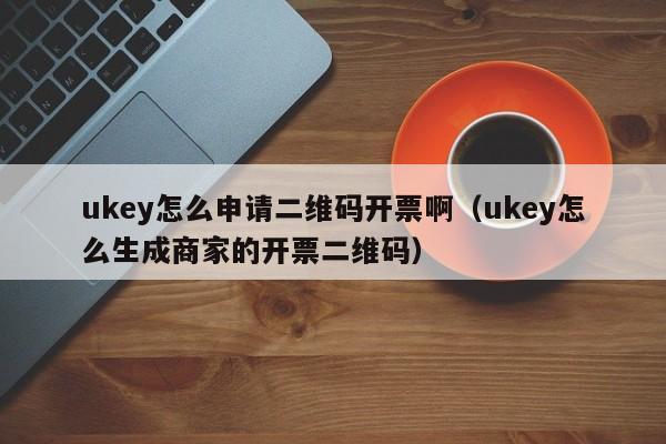 ukey怎么申请二维码开票啊（ukey怎么生成商家的开票二维码）