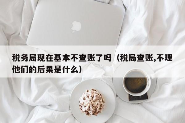 税务局现在基本不查账了吗（税局查账,不理他们的后果是什么）