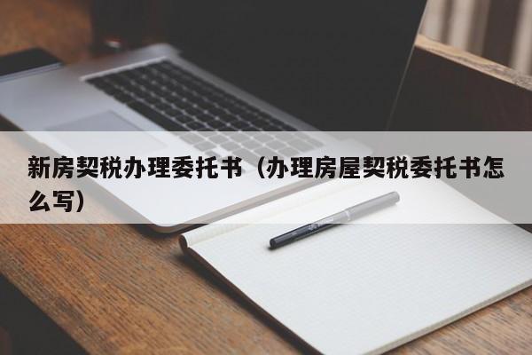 新房契税办理委托书（办理房屋契税委托书怎么写）