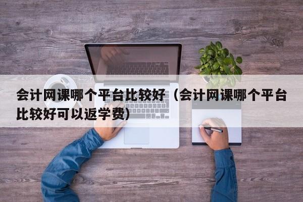 会计网课哪个平台比较好（会计网课哪个平台比较好可以返学费）