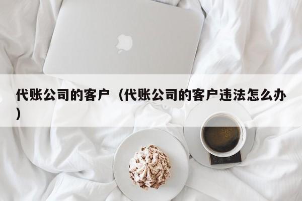 代账公司的客户（代账公司的客户违法怎么办）