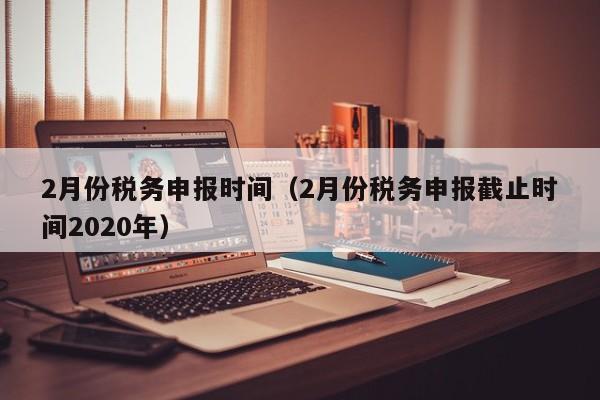 2月份税务申报时间（2月份税务申报截止时间2020年）