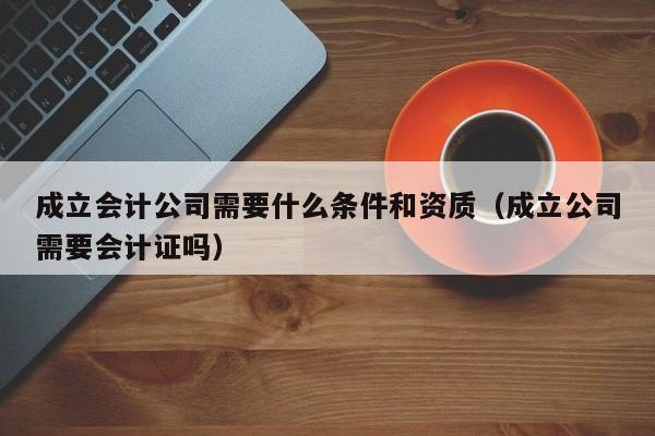 成立会计公司需要什么条件和资质（成立公司需要会计证吗）