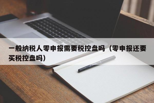 一般纳税人零申报需要税控盘吗（零申报还要买税控盘吗）