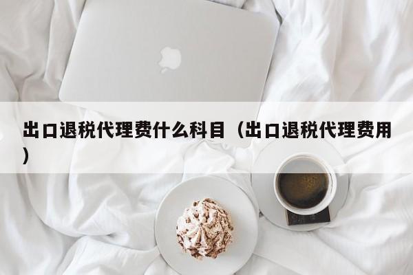 出口退税代理费什么科目（出口退税代理费用）