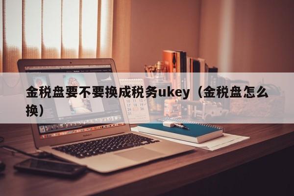 金税盘要不要换成税务ukey（金税盘怎么换）