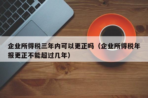 企业所得税三年内可以更正吗（企业所得税年报更正不能超过几年）