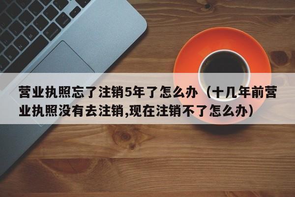 营业执照忘了注销5年了怎么办（十几年前营业执照没有去注销,现在注销不了怎么办）