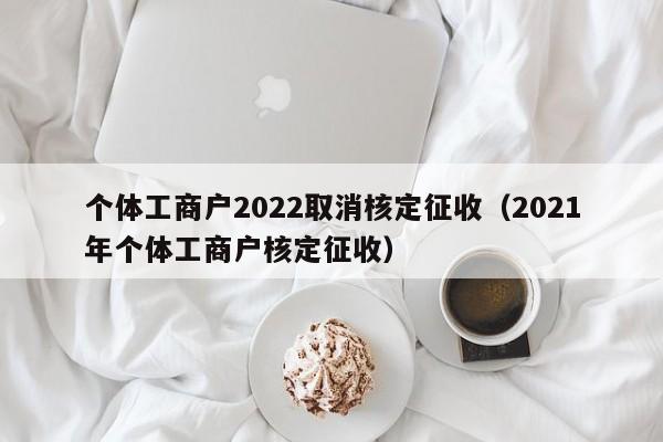 个体工商户2022取消核定征收（2021年个体工商户核定征收）