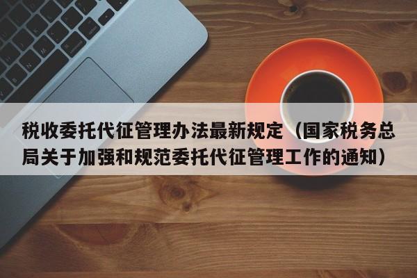 税收委托代征管理办法最新规定（国家税务总局关于加强和规范委托代征管理工作的通知）