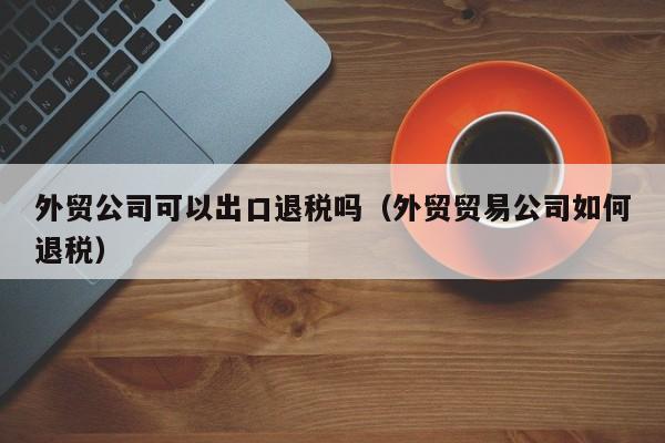 外贸公司可以出口退税吗（外贸贸易公司如何退税）