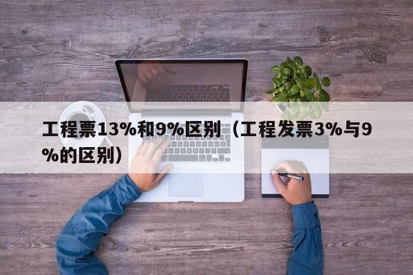 工程票13%和9%区别（工程发票3%与9%的区别）