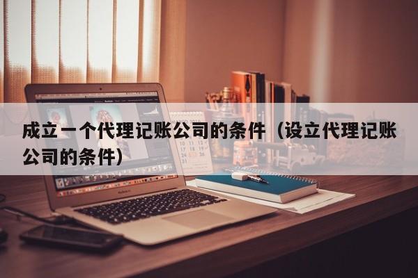 成立一个代理记账公司的条件（设立代理记账公司的条件）