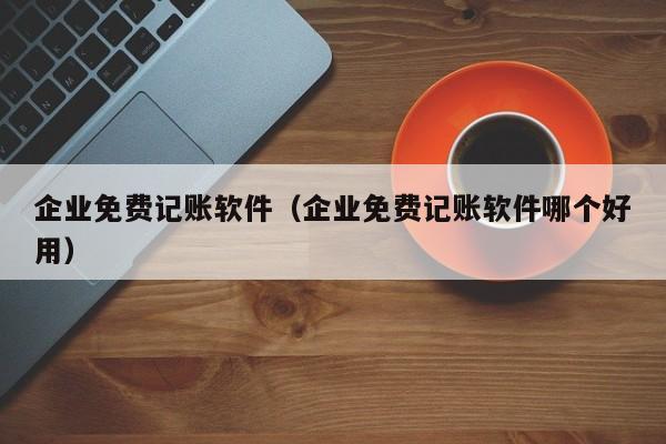 企业免费记账软件（企业免费记账软件哪个好用）