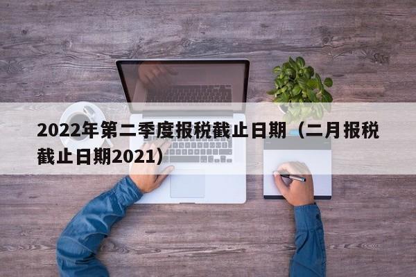 2022年第二季度报税截止日期（二月报税截止日期2021）