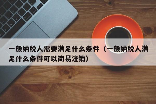 一般纳税人需要满足什么条件（一般纳税人满足什么条件可以简易注销）