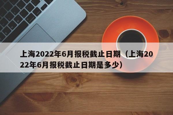 上海2022年6月报税截止日期（上海2022年6月报税截止日期是多少）