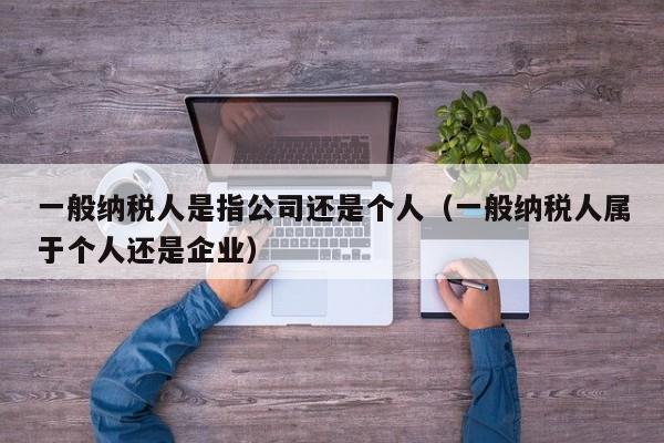 一般纳税人是指公司还是个人（一般纳税人属于个人还是企业）