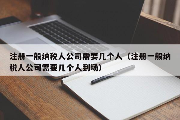 注册一般纳税人公司需要几个人（注册一般纳税人公司需要几个人到场）