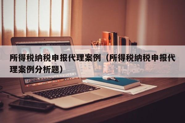 所得税纳税申报代理案例（所得税纳税申报代理案例分析题）