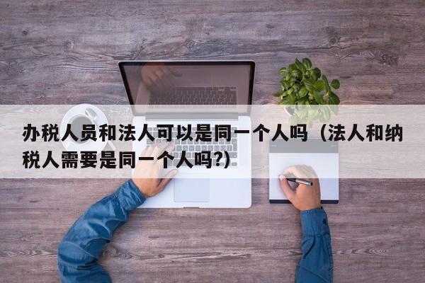 办税人员和法人可以是同一个人吗（法人和纳税人需要是同一个人吗?）