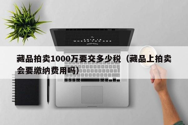 藏品拍卖1000万要交多少税（藏品上拍卖会要缴纳费用吗）