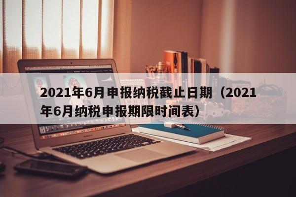 2021年6月申报纳税截止日期（2021年6月纳税申报期限时间表）