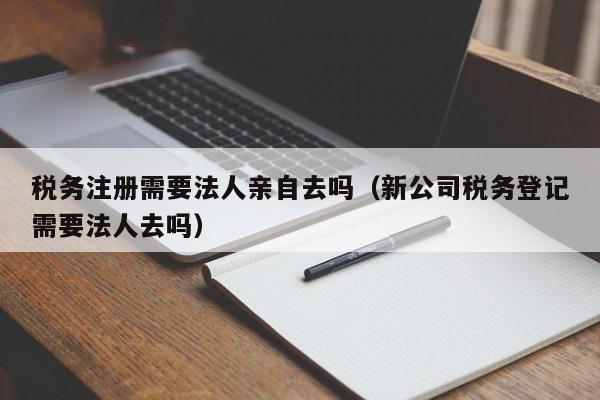 税务注册需要法人亲自去吗（新公司税务登记需要法人去吗）