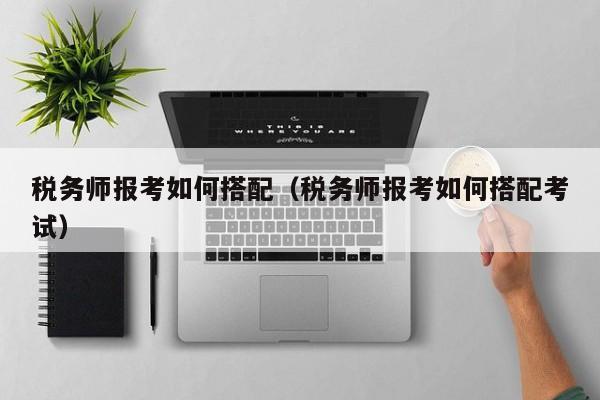 税务师报考如何搭配（税务师报考如何搭配考试）