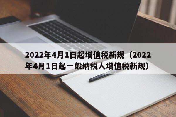 2022年4月1日起增值税新规（2022年4月1日起一般纳税人增值税新规）