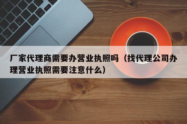 厂家代理商需要办营业执照吗（找代理公司办理营业执照需要注意什么）