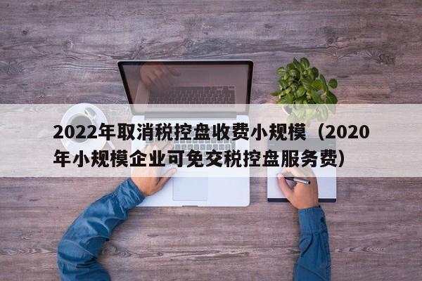 2022年取消税控盘收费小规模（2020年小规模企业可免交税控盘服务费）