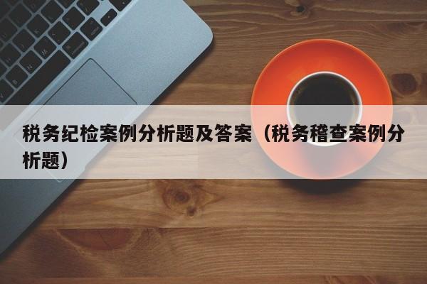 税务纪检案例分析题及答案（税务稽查案例分析题）