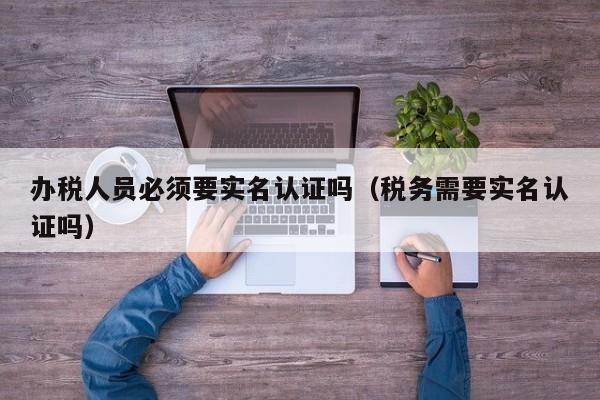 办税人员必须要实名认证吗（税务需要实名认证吗）