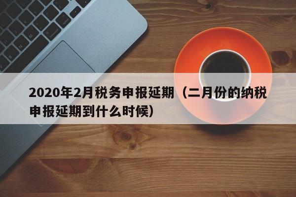 2020年2月税务申报延期（二月份的纳税申报延期到什么时候）