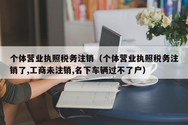 个体营业执照税务注销（个体营业执照税务注销了,工商未注销,名下车辆过不了户）