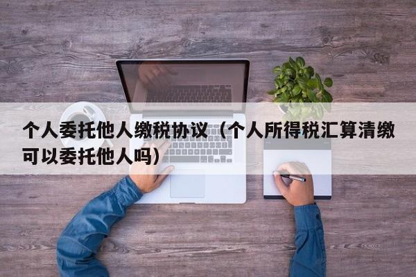 个人委托他人缴税协议（个人所得税汇算清缴可以委托他人吗）