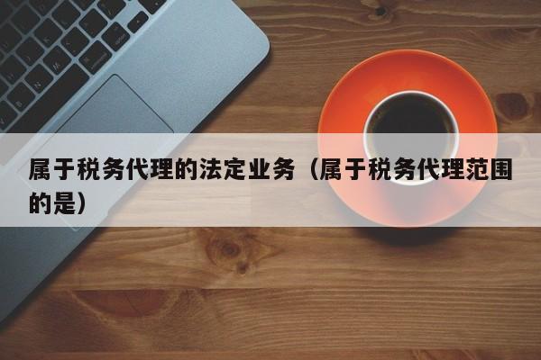 属于税务代理的法定业务（属于税务代理范围的是）