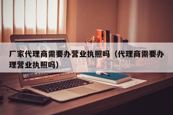 厂家代理商需要办营业执照吗（代理商需要办理营业执照吗）