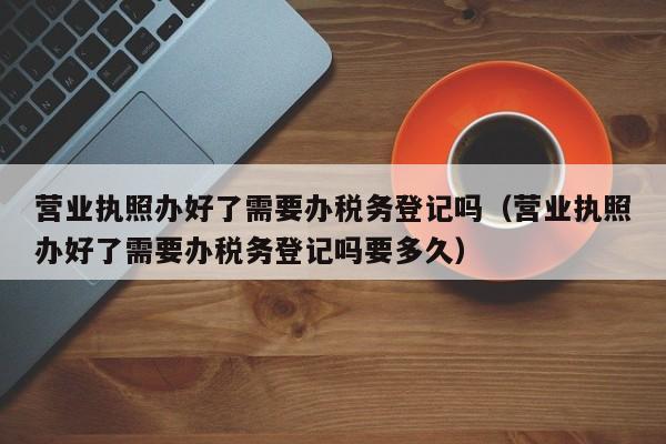 营业执照办好了需要办税务登记吗（营业执照办好了需要办税务登记吗要多久）