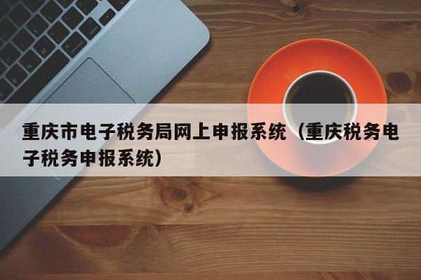 重庆市电子税务局网上申报系统（重庆税务电子税务申报系统）